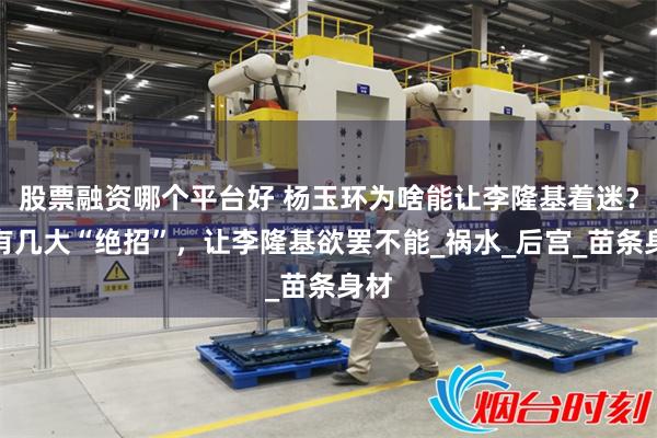 股票融资哪个平台好 杨玉环为啥能让李隆基着迷？她有几大“绝招”，让李隆基欲罢不能_祸水_后宫_苗条身材