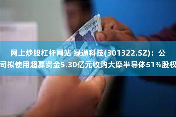 网上炒股杠杆网站 绿通科技(301322.SZ)：公司拟使用超募资金5.30亿元收购大摩半导体51%股权