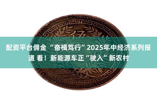 配资平台佣金 “奋楫笃行”2025年中经济系列报道 看！新能源车正“驶入”新农村