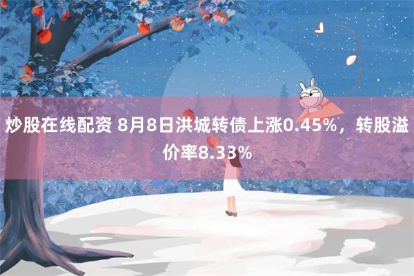 炒股在线配资 8月8日洪城转债上涨0.45%，转股溢价率8.33%