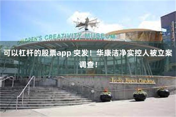 可以杠杆的股票app 突发！华康洁净实控人被立案调查！