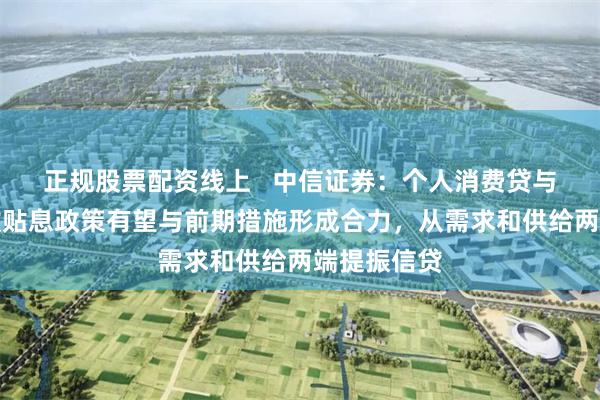 正规股票配资线上   中信证券：个人消费贷与服务业贷款贴息政策有望与前期措施形成合力，从需求和供给两端提振信贷