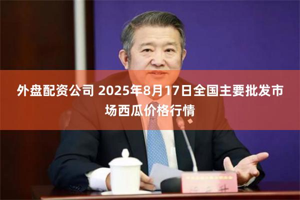 外盘配资公司 2025年8月17日全国主要批发市场西瓜价格行情