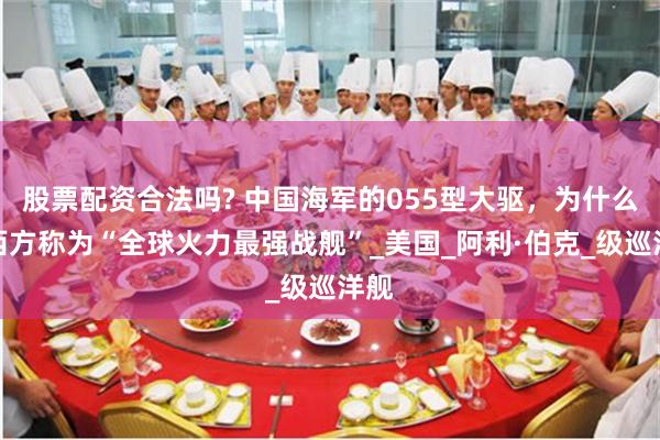 股票配资合法吗? 中国海军的055型大驱，为什么被西方称为“全球火力最强战舰”_美国_阿利·伯克_级巡洋舰