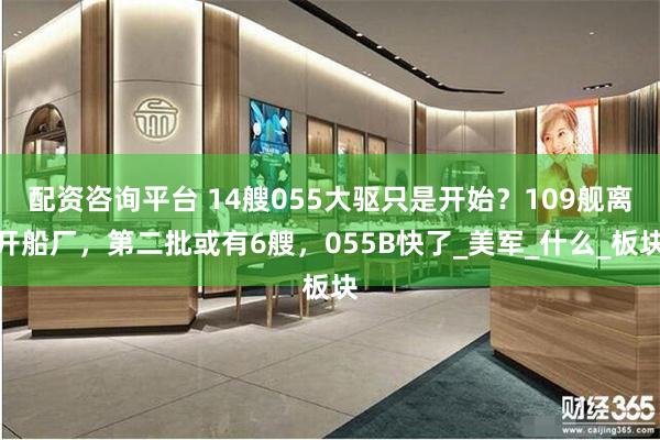 配资咨询平台 14艘055大驱只是开始？109舰离开船厂，第二批或有6艘，055B快了_美军_什么_板块