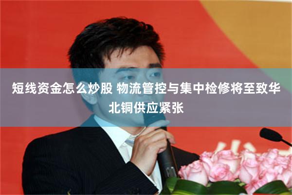 短线资金怎么炒股 物流管控与集中检修将至致华北铜供应紧张