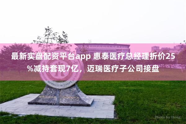 最新实盘配资平台app 惠泰医疗总经理折价25%减持套现7亿,迈瑞医疗子公司接盘