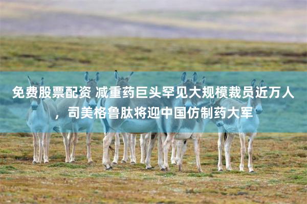 免费股票配资 减重药巨头罕见大规模裁员近万人，司美格鲁肽将迎中国仿制药大军