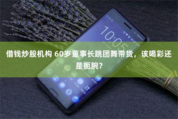 借钱炒股机构 60岁董事长跳团舞带货，该喝彩还是扼腕？