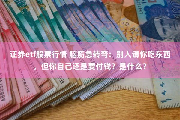 证券etf股票行情 脑筋急转弯：别人请你吃东西，但你自己还是要付钱？是什么？