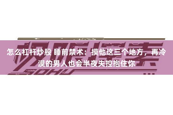 怎么杠杆炒股 睡前禁术：摸他这三个地方，再冷漠的男人也会半夜失控抱住你