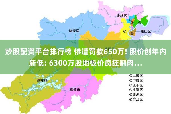 炒股配资平台排行榜 惨遭罚款650万! 股价创年内新低: 6300万股地板价疯狂割肉…