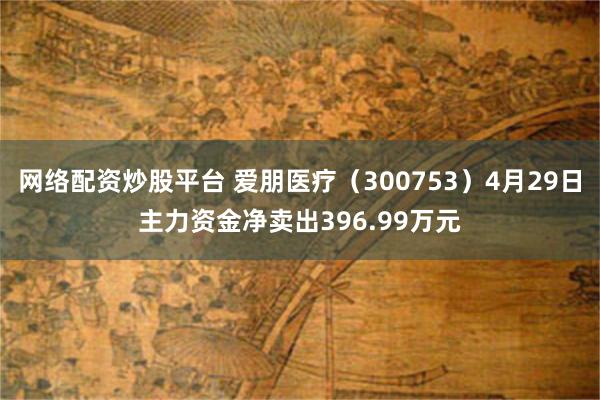 网络配资炒股平台 爱朋医疗（300753）4月29日主力资金净卖出396.99万元