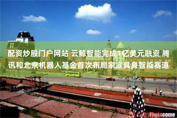 配资炒股门户网站 云鲸智能完成1亿美元融资 腾讯和北京机器人基金首次布局家庭具身智能赛道